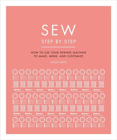 Sew Step by Step: How to Use Your Sewing Machine to Make, Mend, and Customize