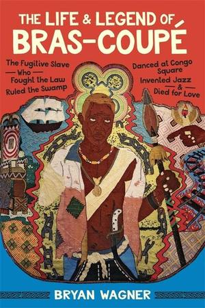 Life and Legend of Bras-Coupé: The Fugitive Slave Who Fought the Law, Ruled the Swamp, Danced at Congo Square, Invented Jazz, and Died for Love