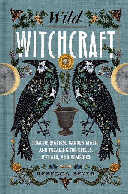 Wild Witchcraft : Folk Herbalism, Garden Magic, And Foraging For Spells, Rituals, And Remedies
