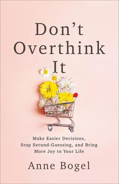 Don ' T Overthink It : Make Easier Decisions, Stop Second- Guessing, And Bring More Joy To Your Life